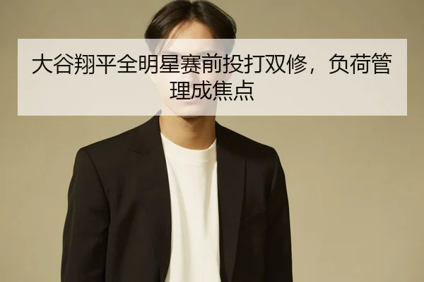 大谷翔平全明星赛前投打双修，负荷管理成焦点
